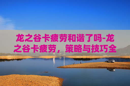龙之谷卡疲劳和谐了吗-龙之谷卡疲劳，策略与技巧全解析