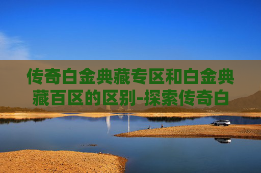 传奇白金典藏专区和白金典藏百区的区别-探索传奇白金典藏专区，揭秘其独特魅力与收藏价值