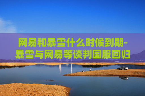 网易和暴雪什么时候到期-暴雪与网易等谈判国服回归，游戏市场的新篇章