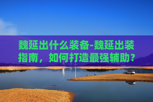 魏延出什么装备-魏延出装指南，如何打造最强辅助？