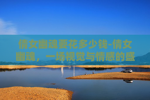 倩女幽魂要花多少钱-倩女幽魂，一场视觉与情感的盛宴，是否值得烧钱？