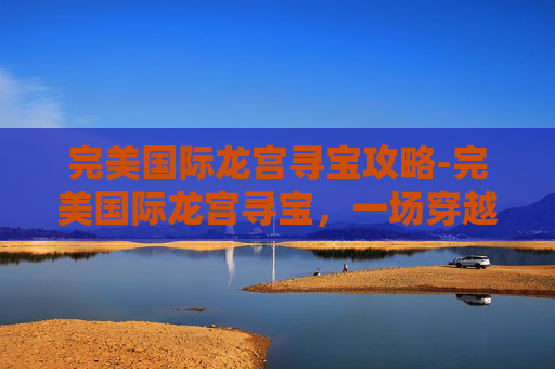 完美国际龙宫寻宝攻略-完美国际龙宫寻宝,一场穿越奇幻世界的冒险之旅 完美国际龙宫寻宝攻略-完美国际龙宫寻宝,一场穿越奇幻世界的冒险之旅