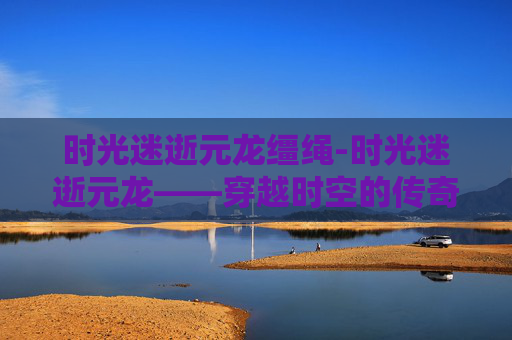 时光迷逝元龙缰绳-时光迷逝元龙——穿越时空的传奇