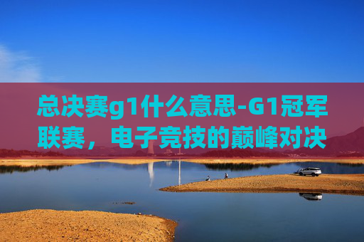 总决赛g1什么意思-G1冠军联赛，电子竞技的巅峰对决