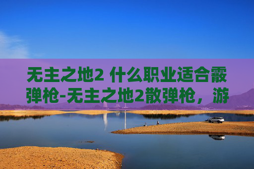 无主之地2 什么职业适合霰弹枪-无主之地2散弹枪，游戏中的致命武器