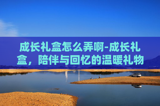 成长礼盒怎么弄啊-成长礼盒，陪伴与回忆的温暖礼物