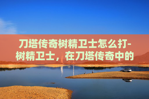 刀塔传奇树精卫士怎么打-树精卫士，在刀塔传奇中的独特魅力与战术价值