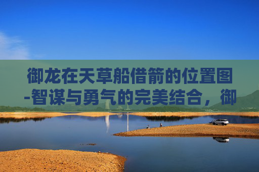 御龙在天草船借箭的位置图-智谋与勇气的完美结合，御龙在天草船借箭策略解析