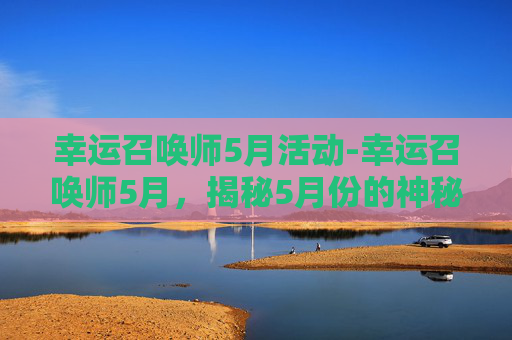 幸运召唤师5月活动-幸运召唤师5月，揭秘5月份的神秘事件与幸运指南