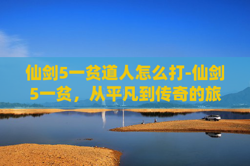 仙剑5一贫道人怎么打-仙剑5一贫，从平凡到传奇的旅程