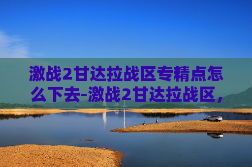 激战2甘达拉战区专精点怎么下去-激战2甘达拉战区，一场史诗般的战斗