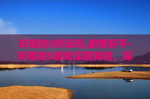轩辕剑5好玩吗,剧情好不-轩辕剑5游戏深度体验，探索古风奇幻世界的魅力