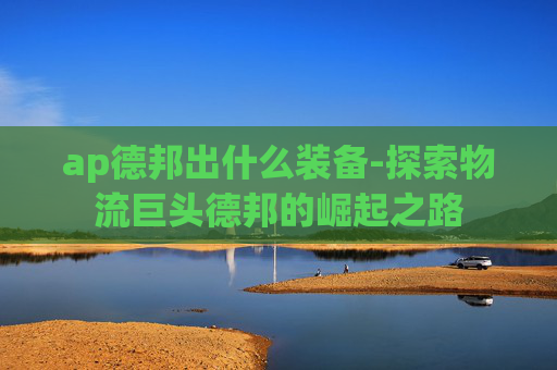 ap德邦出什么装备-探索物流巨头德邦的崛起之路