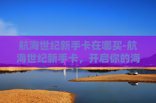 航海世纪新手卡在哪买-航海世纪新手卡，开启你的海上冒险之旅
