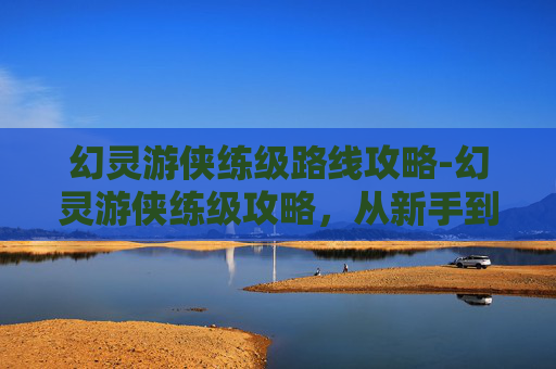幻灵游侠练级路线攻略-幻灵游侠练级攻略，从新手到高手的必经之路