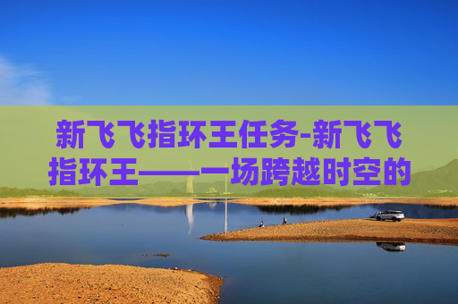 新飞飞指环王任务-新飞飞指环王——一场跨越时空的奇幻之旅