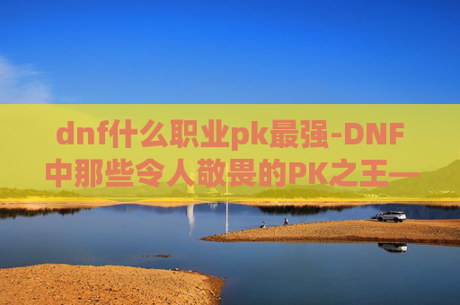 dnf什么职业pk最强-DNF中那些令人敬畏的PK之王——职业对决的终极分析