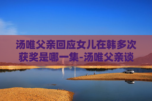 汤唯父亲回应女儿在韩多次获奖是哪一集-汤唯父亲谈女儿在韩国多次获奖，背后的努力与坚持