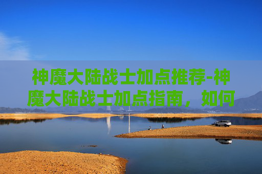 神魔大陆战士加点推荐-神魔大陆战士加点指南，如何最大化你的战斗力
