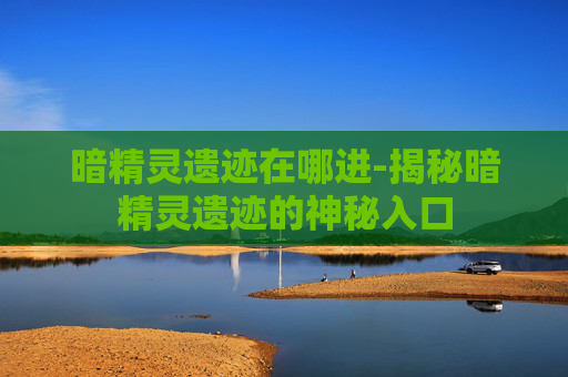 暗精灵遗迹在哪进-揭秘暗精灵遗迹的神秘入口