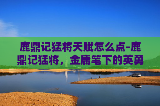 鹿鼎记猛将天赋怎么点-鹿鼎记猛将，金庸笔下的英勇与忠诚