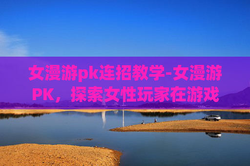 女漫游pk连招教学-女漫游PK，探索女性玩家在游戏世界中的独特魅力