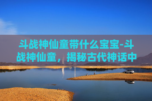 斗战神仙童带什么宝宝-斗战神仙童，揭秘古代神话中的奇幻世界