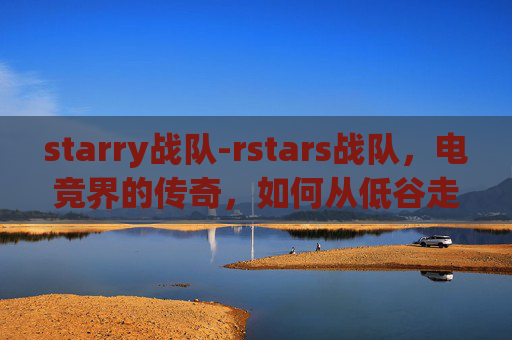 starry战队-rstars战队，电竞界的传奇，如何从低谷走向巅峰？