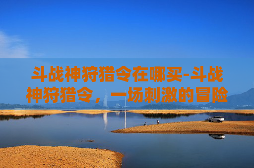 斗战神狩猎令在哪买-斗战神狩猎令，一场刺激的冒险之旅