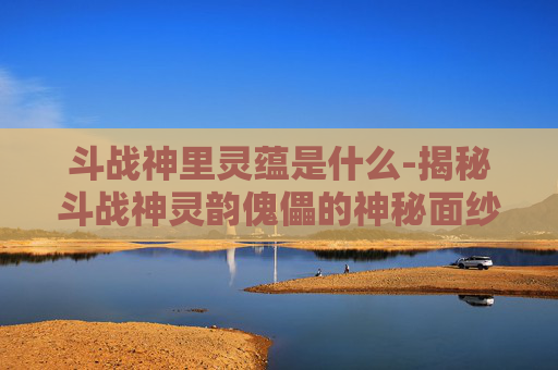 斗战神里灵蕴是什么-揭秘斗战神灵韵傀儡的神秘面纱
