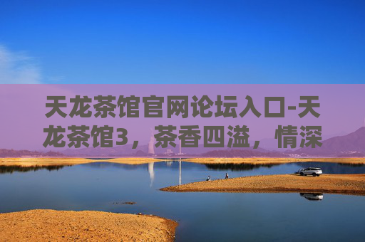 天龙茶馆官网论坛入口-天龙茶馆3，茶香四溢，情深意长
