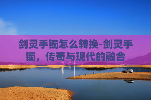 剑灵手镯怎么转换-剑灵手镯，传奇与现代的融合