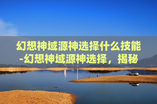 幻想神域源神选择什么技能-幻想神域源神选择,揭秘游戏中的终极命运 幻想神域源神选择什么技能-幻想神域源神选择,揭秘游戏中的终极命运