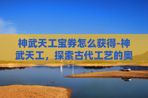 神武天工宝券怎么获得-神武天工，探索古代工艺的奥秘与现代传承