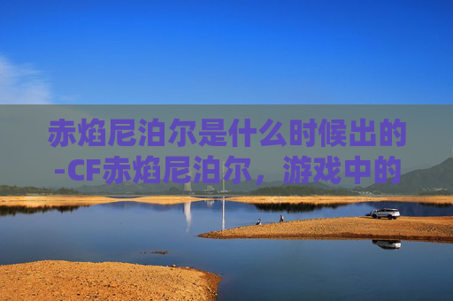 赤焰尼泊尔是什么时候出的-CF赤焰尼泊尔,游戏中的终极武器,性能分析与实战体验 赤焰尼泊尔是什么时候出的-CF赤焰尼泊尔,游戏中的终极武器,性能分析与实战体验