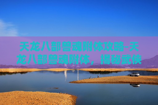 天龙八部兽魂附体攻略-天龙八部兽魂附体，揭秘武侠世界中的神秘力量