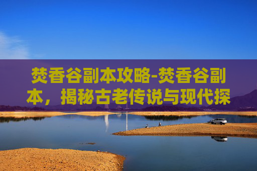 焚香谷副本攻略-焚香谷副本，揭秘古老传说与现代探险的完美融合