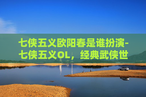 七侠五义欧阳春是谁扮演-七侠五义OL，经典武侠世界的现代重塑