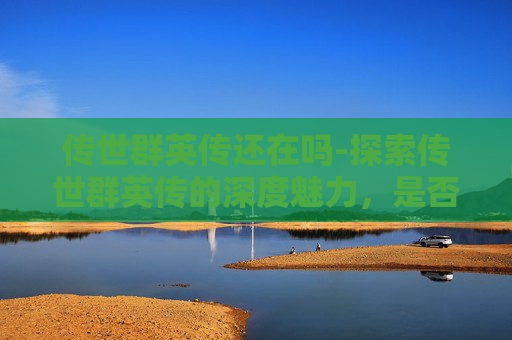传世群英传还在吗-探索传世群英传的深度魅力，是否值得一试？