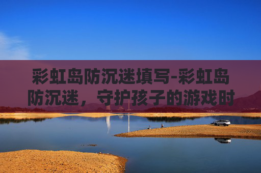 彩虹岛防沉迷填写-彩虹岛防沉迷，守护孩子的游戏时光