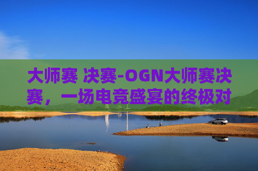 大师赛 决赛-OGN大师赛决赛，一场电竞盛宴的终极对决