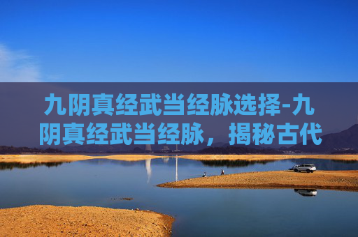 九阴真经武当经脉选择-九阴真经武当经脉，揭秘古代武学秘籍中的神秘力量