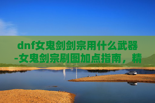 dnf女鬼剑剑宗用什么武器-女鬼剑宗刷图加点指南，精通剑术的秘诀