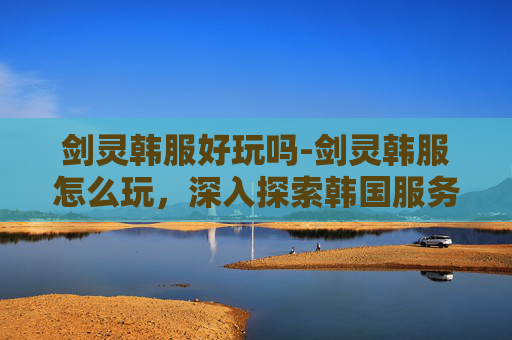 剑灵韩服好玩吗-剑灵韩服怎么玩，深入探索韩国服务器的游戏体验
