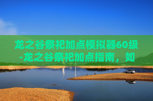龙之谷祭祀加点模拟器60级-龙之谷祭祀加点指南，如何最大化你的资源