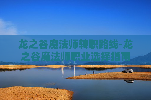 龙之谷魔法师转职路线-龙之谷魔法师职业选择指南