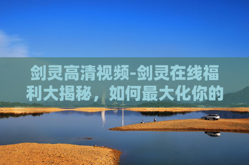 剑灵高清视频-剑灵在线福利大揭秘，如何最大化你的游戏体验？