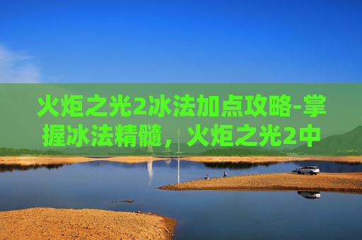 火炬之光2冰法加点攻略-掌握冰法精髓，火炬之光2中冰系技能加点指南
