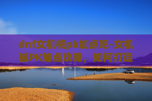 dnf女机械pk加点吧-女机械PK加点攻略，如何打造最强战斗机器？
