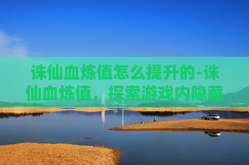 诛仙血炼值怎么提升的-诛仙血炼值，探索游戏内隐藏的神秘力量